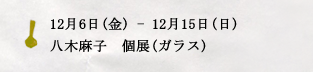12月6日(金) - 12月15日(日)　八木麻子　個展