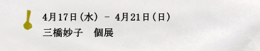 4月17日(水) - 4月21日(日)　 三橋妙子　個展