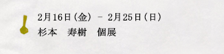 2月16日(金)ー2月25日(日)杉本　寿樹　個展