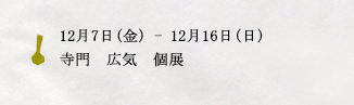 12月7日(金)ー12月16日(日)寺門　広気　個展